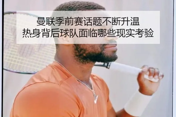 曼联季前赛话题不断升温 热身背后球队面临哪些现实考验