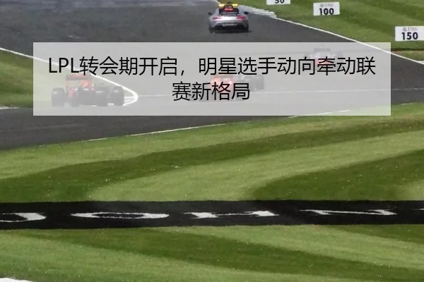 LPL转会期开启，明星选手动向牵动联赛新格局